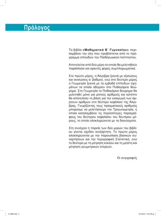 Πρόλογος
Το βιβλίο «Μαθηματικά Β΄ Γυμνασίου» περι-
λαμβάνει την ύλη που προβλέπεται από το πρό-
γραμμα σπουδών του Παιδαγωγικού Ινστιτούτου.
Αποτελείται από δύο μέρη τα οποία θα μελετηθούν
παράλληλα και αρκετές φορές συμπληρωματικά.
Στο πρώτο μέρος, η Άλγεβρα ξεκινά με εξισώσεις
και ανισώσεις α’ βαθμού, ενώ στο δεύτερο μέρος
η Γεωμετρία ξεκινά με τα εμβαδά επίπεδων σχη-
μάτων τα οποία οδηγούν στο Πυθαγόρειο θεώ-
ρημα. Στη Γεωμετρία το Πυθαγόρειο θεώρημα θα
μελετηθεί μόνο για ρητούς αριθμούς και κατόπιν
θα αποτελέσει τη βάση για την εισαγωγή των άρ-
ρητων αριθμών στο δεύτερο κεφάλαιο της Άλγε-
βρας. Γνωρίζοντας τους πραγματικούς αριθμούς
μπορούμε να μελετήσουμε την Τριγωνομετρία, η
οποία καταλαμβάνει τις περισσότερες παραγρά-
φους του δεύτερου κεφαλαίου του δευτέρου μέ-
ρους, το οποίο ολοκληρώνεται με τα διανύσματα.
Στη συνέχεια η πορεία των δύο μερών του βιβλί-
ου γίνεται σχεδόν ανεξάρτητη. Το πρώτο μέρος
ολοκληρώνεται με την παρουσίαση βασικών συ-
ναρτήσεων και την περιγραφική Στατιστική, ενώ
το δεύτερο με τη μέτρηση κύκλου και τη μελέτη και
μέτρηση γεωμετρικών στερεών.
Οι συγγραφείς
21-0085.indb 5 19/1/2013 9:57:38 μμ
 