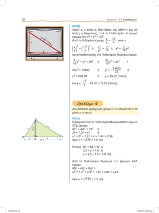 Λύση
Αφού x, y είναι οι διαστάσεις της οθόνης και 30
ίντσες η διαγώνιος, από το Πυθαγόρειο θεώρημα
έχουμε ότι: x2 + y2 = 302.
Από τα δεδομένα έχουμε
x
y
= ͙ෆ7
4
, oπότε
(x
y )
2
= (͙ෆ7
4 )
2
ή
x2
y2 =
7
16
ή x2 =
7
16
y2
και αντικαθιστώντας στο Πυθαγόρειο θεώρημα έχουμε:
7
16
y2 + y2 = 302 ή
23
16
y2 = 302 ή
23y2 = 14400 ή y2 =
14400
23
ή
y2 = 626,08 ή y = 25,02 (ίντσες)
και x =
͙ෆ7
4
ؒ 25,02 = 16,55 (ίντσες).
Πρόβληµα 4
Στο διπλανό ορθογώνιο τρίγωνο να υπολογίσετε τα
μήκη x, y και ω.
Λύση
Εφαρμόζοντας το Πυθαγόρειο θεώρημα στο τρίγωνο
ΑΓΔ έχουμε:
ΑΓ2 = ΑΔ2 + ΓΔ2 ή
22 = 1,22 + x2 ή
x2 = 22 – 1,22 = 4 – 1,44 = 2,56.
Άρα x = ͙ෆ2,56 = 1,6 (m).
Eπίσης ΒΓ = ΒΔ + ΔΓ ή
2,5 = y + 1,6 ή
y = 2,5 – 1,6 = 0,9 (m).
Από το Πυθαγόρειο θεώρημα στο τρίγωνο ΑΒΔ
έχουμε:
ΑΒ2 = ΑΔ2 + ΒΔ2 ή
ω2 = 1,22 + 0,92 = 1,44 + 0,81 = 2,25.
Άρα ω = ͙ෆ2,25 = 1,5 (m).
50 Μέρος Α’ - 2.3. Προβλήματα
x
y
δ=30 ίντσες
Α
Β
Δ
ω
y x
Γ
2 m
2,5 m
1,2m
21-0085.indb 50 19/1/2013 9:59:34 μμ
 