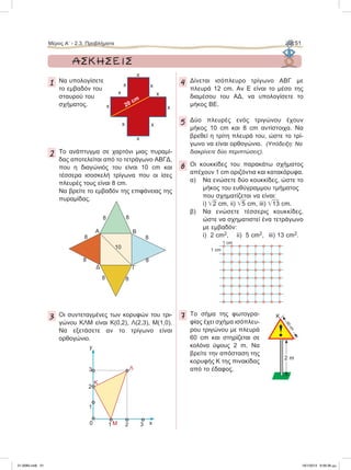1 Nα υπολογίσετε
το εμβαδόν του
σταυρού του
σχήματος.
2 To ανάπτυγμα σε χαρτόνι μιας πυραμί-
δας αποτελείται από το τετράγωνο ΑΒΓΔ,
που η διαγώνιός του είναι 10 cm και
τέσσερα ισοσκελή τρίγωνα που οι ίσες
πλευρές τους είναι 8 cm.
Να βρείτε το εμβαδόν της επιφάνειας της
πυραμίδας.
3 Οι συντεταγμένες των κορυφών του τρι-
γώνου ΚΛΜ είναι Κ(0,2), Λ(2,3), Μ(1,0).
Να εξετάσετε αν το τρίγωνο είναι
ορθογώνιο.
4 Δίνεται ισόπλευρο τρίγωνο ΑΒΓ με
πλευρά 12 cm. Αν Ε είναι το μέσο της
διαμέσου του ΑΔ, να υπολογίσετε το
μήκος ΒΕ.
5 Δύο πλευρές ενός τριγώνου έχουν
μήκος 10 cm και 8 cm αντίστοιχα. Nα
βρεθεί η τρίτη πλευρά του, ώστε το τρί-
γωνο να είναι ορθογώνιο. (Υπόδειξη: Να
διακρίνετε δύο περιπτώσεις).
6 Οι κουκκίδες του παρακάτω σχήματος
απέχουν 1 cm οριζόντια και κατακόρυφα.
α) Να ενώσετε δύο κουκκίδες, ώστε το
μήκος του ευθύγραμμου τμήματος
που σχηματίζεται να είναι:
i) ͙ෆ2 cm, ii) ͙ෆ5 cm, iii) ͙ෆ13 cm.
β) Να ενώσετε τέσσερις κουκκίδες,
ώστε να σχηματιστεί ένα τετράγωνο
με εμβαδόν:
i) 2 cm2, ii) 5 cm2, iii) 13 cm2.
7 Το σήμα της φωτογρα-
φίας έχει σχήμα ισόπλευ-
ρου τριγώνου με πλευρά
60 cm και στηρίζεται σε
κολόνα ύψους 2 m. Να
βρείτε την απόσταση της
κορυφής Κ της πινακίδας
από το έδαφος.
y
x0
Λ
Μ
Κ
1
1
2
3
2 3
x
20 cm
x
x
x
x
x
x
x
x
x
!
2 m
K
60cm
ΑΣΚΗΣΕΙΣ
1 cm
1 cm
A B
ΓΔ
88
8
8
8
10
8
8
8
Μέρος Α’ - 2.3. Προβλήματα 51
21-0085.indb 51 19/1/2013 9:59:36 μμ
 