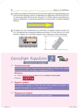 8 Tα βέλη στην άσφαλτο αποτελούνται από ένα κίτρινο ορθογώνιο παραλληλόγραμμο και
από ένα κίτρινο ισοσκελές τρίγωνο. Οι διαστάσεις του ορθογωνίου είναι 20 cm και 2,3 m.
Το τρίγωνο έχει βάση 60 cm και ίσες πλευρές 2,1 m. Πόσα περίπου τέτοια βέλη μπο-
ρούμε να βάψουμε με 1 κιλό κίτρινου χρώματος το οποίο μπορεί να καλύψει επιφάνεια
540 dm2;
9 Oι μπάρες που είναι τοποθετημένες στις δύο άκρες του δρόμου απέχουν μεταξύ τους
8 m. Ένα φορτηγό έχει περίγραμμα ορθογωνίου με μήκος 7,5 m και πλάτος 2,4 m. Είναι
δυνατόν ο οδηγός του να εκτελέσει ελιγμούς, ώστε το φορτηγό να κάνει αναστροφή;
ۗ 8 m
2,4 m
7,5
m
δ=;
Επανάληψη Κεφαλαίου 2
 Tετραγωνική ρίζα
ενός θετικού αριθμού α, λέγεται ένας θετικός αριθμός ο οποίος, όταν υψωθεί
στο τετράγωνο, δίνει τον αριθμό α. Συμβολίζεται με ͙ෆα .
Ιδιότητες
Αν ͙ෆα = x, τότε x2 = α, όπου οι αριθμοί α και x είναι θετικοί ή ίσοι με μηδέν.
Επομένως:
(͙ෆα )2
= α
 Άρρητοι αριθμοί
ονομάζονται οι αριθμοί οι οποίοι δεν είναι ρητοί, δηλαδή δε μπορούν να
μ
γραφούν στη μορφή  , με μ, ν ακέραιους και ν 0.
ν
 Πραγματικοί αριθμοί
ονομάζονται όλοι οι ρητοί και όλοι οι άρρητοι αριθμοί.
Πραγματικοί αριθμοί
52 Μέρος Α’ - 2.3. Προβλήματα
21-0085.indb 52 19/1/2013 9:59:38 μμ
 