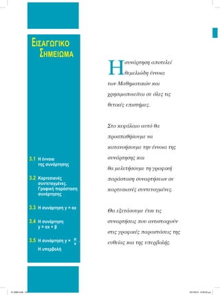 ΕΙΣΑΓΩΓΙΚΟ
ΣΗΜΕΙΩΜΑ
Hσυνάρτηση αποτελεί
θεµελιώδη έννοια
των Μαθηµατικών και
χρησιµοποιείται σε όλες τις
θετικές επιστήµες.
Στο κεφάλαιο αυτό θα
προσπαθήσουµε να
κατανοήσουµε την έννοια της
συνάρτησης και
θα µελετήσουµε τη γραφική
παράσταση συναρτήσεων σε
καρτεσιανές συντεταγµένες.
Θα εξετάσουµε έτσι τις
συναρτήσεις που αντιστοιχούν
στις γραφικές παραστάσεις της
ευθείας και της υπερβολής.
3.1 Η έννοια
της συνάρτησης
3.2 Καρτεσιανές
συντεταγμένες.
Γραφική παράσταση
συνάρτησης
3.3 Η συνάρτηση y = αx
3.4 H συνάρτηση
y = αx + β
3.5 H συνάρτηση y = α
x
.
Η υπερβολή
21-0085.indb 54 19/1/2013 9:59:50 μμ
 