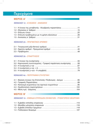ΜΕΡΟΣ Α’
ΚΕΦΑΛΑΙΟ 1ο - ΕΞΙΣΩΣΕΙΣ - ΑΝΙΣΩΣΕΙΣ
1.1 - Η έννοια της µεταβλητής - Αλγεβρικές παραστάσεις . . . . . . . . . . . . . . . .11
1.2 - Εξισώσεις α9 βαθµού . . . . . . . . . . . . . . . . . . . . . . . . . . . . . . . . . . . . . . . . . .15
1.3 - Επίλυση τύπων . . . . . . . . . . . . . . . . . . . . . . . . . . . . . . . . . . . . . . . . . . . . . . .22
1.4 - Επίλυση προβληµάτων µε τη χρήση εξισώσεων . . . . . . . . . . . . . . . . . . . .26
1.5 - Ανισώσεις α9 βαθµού . . . . . . . . . . . . . . . . . . . . . . . . . . . . . . . . . . . . . . . . . .31
ΚΕΦΑΛΑΙΟ 2ο - ΠΡΑΓΜΑΤΙΚΟΙ ΑΡΙΘΜΟΙ
2.1 - Τετραγωνική ρίζα θετικού αριθµού . . . . . . . . . . . . . . . . . . . . . . . . . . . . . . .41
2.2 - Άρρητοι αριθµοί - Πραγµατικοί αριθµοί . . . . . . . . . . . . . . . . . . . . . . . . . . .45
2.3 - Προβλήµατα . . . . . . . . . . . . . . . . . . . . . . . . . . . . . . . . . . . . . . . . . . . . . . . . .49
ΚΕΦΑΛΑΙΟ 3ο - ΣΥΝΑΡΤΗΣΕΙΣ
3.1 - Η έννοια της συνάρτησης . . . . . . . . . . . . . . . . . . . . . . . . . . . . . . . . . . . . . .55
3.2 - Καρτεσιανές συντεταγµένες - Γραφική παράσταση συνάρτησης . . . . . .58
3.3 - Η συνάρτηση y=αx . . . . . . . . . . . . . . . . . . . . . . . . . . . . . . . . . . . . . . . . . . .67
3.4 - Η συνάρτηση y=αx + β . . . . . . . . . . . . . . . . . . . . . . . . . . . . . . . . . . . . . . . .72
3.5 - Η συνάρτηση y=α/x - Η υπερβολή . . . . . . . . . . . . . . . . . . . . . . . . . . . . . . .79
ΚΕΦΑΛΑΙΟ 4ο - ΠΕΡΙΓΡΑΦΙΚΗ ΣΤΑΤΙΣΤΙΚΗ
4.1 - Βασικές έννοιες της Στατιστικής: Πληθυσµός - Δείγµα . . . . . . . . . . . . . .85
4.2 - Γραφικές Παραστάσεις . . . . . . . . . . . . . . . . . . . . . . . . . . . . . . . . . . . . . . . .89
4.3 - Κατανοµή συχνοτήτων και σχετικών συχνοτήτων . . . . . . . . . . . . . . . . . . .95
4.4 - Οµαδοποίηση παρατηρήσεων . . . . . . . . . . . . . . . . . . . . . . . . . . . . . . . . . .100
4.5 - Μέση τιµή - Διάµεσος . . . . . . . . . . . . . . . . . . . . . . . . . . . . . . . . . . . . . . . .104
ΜΕΡΟΣ Β’
ΚΕΦΑΛΑΙΟ 1ο - ΕΜΒΑΔΑ ΕΠΙΠΕΔΩΝ ΣΧΗΜΑΤΩΝ - ΠΥΘΑΓΟΡΕΙΟ ΘΕΩΡΗΜΑ
1.1 - Εµβαδόν επίπεδης επιφάνειας . . . . . . . . . . . . . . . . . . . . . . . . . . . . . . . . .113
1.2 - Μονάδες µέτρησης επιφανειών . . . . . . . . . . . . . . . . . . . . . . . . . . . . . . . .116
1.3 - Εµβαδά επίπεδων σχηµάτων . . . . . . . . . . . . . . . . . . . . . . . . . . . . . . . . . . .119
1.4 - Πυθαγόρειο θεώρηµα . . . . . . . . . . . . . . . . . . . . . . . . . . . . . . . . . . . . . . . .127
Περιεχόμενα
21-0085.indb 7 19/1/2013 9:57:39 μμ
 