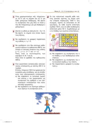 78 Μέρος Α’ - 3.4. H συνάρτηση y = αx + β
5 Όταν χρησιμοποιούμε ταξί, πληρώνου-
με 0,5 e για τη σημαία και 0,2 e για
κάθε χιλιόμετρο διαδρομής. Να βρείτε
τη συνάρτηση που μας δίνει το ποσό y
που θα πληρώσουμε για μια διαδρομή x
χιλιομέτρων.
6 Δίνεται η ευθεία με εξίσωση 2x – 3y = 6.
Nα βρείτε τα σημεία στα οποία τέμνει
τους άξονες.
7 Να σχεδιάσετε τη γραφική παράσταση
της ευθείας x + y = 2.
8 Nα σχεδιάσετε στο ίδιο σύστημα ορθο-
γωνίων αξόνων το ορθογώνιο ΑΒΓΔ, του
οποίου οι πλευρές ανήκουν στις ευθείες
y = 2, y = 3, x = 1 και x = –2.
Ποιες είναι οι συντεταγμένες των
κορυφών Α, Β, Γ και Δ;
Ποιο είναι το εμβαδόν του ορθογωνίου
ΑΒΓΔ;
9 Ένα εργοστάσιο κατασκευάζει ηλεκτρο-
νικούς υπολογιστές με κόστος 200 e το
τεμάχιο.
Επίσης, πληρώνει 100 e την ημέρα για την
ενοικίαση μιας αποθήκης, για να αποθη-
κεύει τους ηλεκτρονικούς υπολογιστές.
α) Να εκφράσετε το συνολικό ημερή-
σιο κόστος y του εργοστασίου ως
συνάρτηση του αριθμού x των ηλε-
κτρονικών υπολογιστών που κατα-
σκευάζει ημερησίως.
β) Να σχεδιάσετε σε σύστημα ορθογω-
νίων αξόνων τη συνάρτηση αυτή.
10 Σε ένα τηλεοπτικό παιχνίδι κάθε παί-
κτης ξεκινάει έχοντας ως δώρο από
την εταιρεία παραγωγής 1000 e. Στη
συνέχεια, πρέπει να απαντήσει σε 20
ερωτήσεις. Σε κάθε σωστή απάντηση
κερδίζει 100 e, ενώ σε κάθε λανθασμένη
απάντηση χάνει 50 e. Συμβολίζουμε με
x το πλήθος των σωστών απαντήσεων.
α) Να εκφράσετε ως συνάρτηση του x
το πλήθος ω των λανθασμένων απα-
ντήσεων.
β) Να εκφράσετε ως συνάρτηση του x
το συνολικό κέρδος y του παίκτη.
γ) Να παραστήσετε γραφικά τη συνάρ-
τηση y.
21-0085.indb 78 19/1/2013 10:03:10 μμ
 