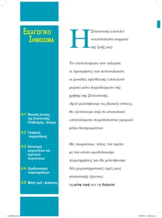 ΕΙΣΑΓΩΓΙΚΟ
ΣΗΜΕΙΩΜΑ
4.1 Bασικές έννοιες
της Στατιστικής:
Πληθυσμός - Δείγμα
4.2 Γραφικές
παραστάσεις
4.3 Κατανομή
συχνοτήτων και
σχετικών
συχνοτήτων
4.4 Ομαδοποίηση
παρατηρήσεων
4.5 Μέση τιμή - Διάμεσος
Η
Στατιστική αποτελεί
αναπόσπαστο κοµµάτι
της ζωής µας.
Τα αποτελέσµατα των εκλογών,
οι προτιµήσεις των καταναλωτών,
οι µονάδες τηλεθέασης αποτελούν
µερικά µόνο παραδείγµατα της
χρήσης της Στατιστικής.
Αφού µελετήσουµε τις βασικές έννοιες,
θα εξετάσουµε πώς τα στατιστικά
αποτελέσµατα παριστάνονται γραφικά
µέσω διαγραµµάτων.
Θα γνωρίσουµε, τέλος, τον τρόπο
µε τον οποίο οµαδοποιούµε
παρατηρήσεις και θα µελετήσουµε
δύο χαρακτηριστικές τιµές µιας
στατιστικής έρευνας:
τη µέση τιµή και τη διάµεσο.
21-0085.indb 84 19/1/2013 10:03:24 μμ
 