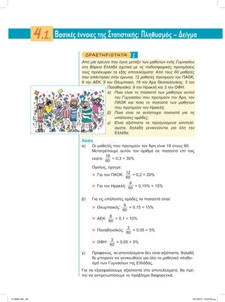 1ΔΡΑ ΣΤ ΗΡΙΟ Τ ΗΤ Α
Aπό μία έρευνα που έγινε μεταξύ των μαθητών ενός Γυμνασίου
στη Βόρεια Ελλάδα σχετικά με τις ποδοσφαιρικές προτιμήσεις
τους προέκυψαν τα εξής αποτελέσματα: Από τους 60 μαθητές
που απάντησαν στην έρευνα, 12 μαθητές προτιμούν τον ΠΑΟΚ,
6 την ΑΕΚ, 9 τον Ολυμπιακό, 18 τον Άρη Θεσσαλονίκης, 3 τον
Παναθηναϊκό, 9 τον Ηρακλή και 3 τον ΟΦΗ.
α) Ποιο είναι το ποσοστό των μαθητών αυτού
του Γυμνασίου που προτιμούν τον Άρη, τον
ΠΑΟΚ και ποιο το ποσοστό των μαθητών
που προτιμούν τον Ηρακλή;
β) Ποια είναι τα αντίστοιχα ποσοστά για τις
υπόλοιπες ομάδες;
γ) Είναι αξιόπιστα τα προηγούμενα αποτελέ-
σματα, δηλαδή γενικεύονται για όλη την
Ελλάδα;
Λύση
α) Οι μαθητές που προτιμούν τον Άρη είναι 18 στους 60.
Μετατρέπουμε αυτόν τον αριθμό σε ποσοστό επί τοις
εκατό:
18
60
= 0,3 = 30%
Ομοίως, έχουμε:
 Για τον ΠΑΟΚ:
12
60
= 0,2 = 20%
 Για τον Ηρακλή:
9
60 = 0,15% = 15%
β) Για τις υπόλοιπες ομάδες τα ποσοστά είναι:
 Ολυμπιακός:
9
60
= 0,15 = 15%
 ΑΕΚ:
6
60
= 0,1 = 10%
 Παναθηναϊκός:
3
60
= 0,05 = 5%
 ΟΦΗ:
3
60
= 0,05 = 5%
γ) Προφανώς, τα αποτελέσματα δεν είναι αξιόπιστα, δηλαδή
δε μπορούν να γενικευθούν για όλο το μαθητικό πληθυ-
σμό των Γυμνασίων της Ελλάδας.
Για να εξασφαλίσουμε αξιοπιστία στα αποτελέσματα, θα πρέ-
πει να αντιμετωπίσουμε το πρόβλημα διαφορετικά.
Bασικές έννοιες της Στατιστικής: Πληθυσμός – Δείγμα4.1.
21-0085.indb 85 19/1/2013 10:03:26 μμ
 