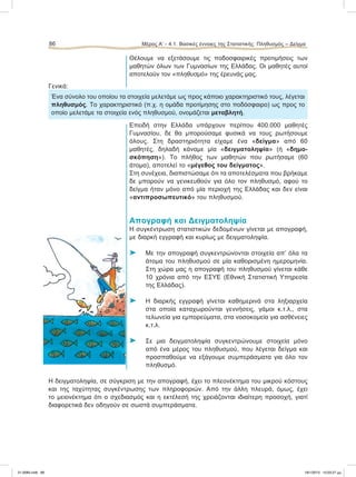 Θέλουμε να εξετάσουμε τις ποδοσφαιρικές προτιμήσεις των
μαθητών όλων των Γυμνασίων της Ελλάδας. Οι μαθητές αυτοί
αποτελούν τον «πληθυσμό» της έρευνάς μας.
Γενικά:
Ένα σύνολο του οποίου τα στοιχεία μελετάμε ως προς κάποιο χαρακτηριστικό τους, λέγεται
πληθυσμός. Το χαρακτηριστικό (π.χ. η ομάδα προτίμησης στο ποδόσφαιρο) ως προς το
οποίο μελετάμε τα στοιχεία ενός πληθυσμού, ονομάζεται μεταβλητή.
Επειδή στην Ελλάδα υπάρχουν περίπου 400.000 μαθητές
Γυμνασίου, δε θα μπορούσαμε φυσικά να τους ρωτήσουμε
όλους. Στη δραστηριότητα είχαμε ένα «δείγμα» από 60
μαθητές, δηλαδή κάναμε μία «δειγματοληψία» (ή «δημο-
σκόπηση»). Το πλήθος των μαθητών που ρωτήσαμε (60
άτομα), αποτελεί το «μέγεθος του δείγματος».
Στη συνέχεια, διαπιστώσαμε ότι τα αποτελέσματα που βρήκαμε
δε μπορούν να γενικευθούν για όλο τον πληθυσμό, αφού το
δείγμα ήταν μόνο από μία περιοχή της Ελλάδας και δεν είναι
«αντιπροσωπευτικό» του πληθυσμού.
Απογραφή και Δειγματοληψία
Η συγκέντρωση στατιστικών δεδομένων γίνεται με απογραφή,
με διαρκή εγγραφή και κυρίως με δειγματοληψία.
⌂ Με την απογραφή συγκεντρώνονται στοιχεία απ’ όλα τα
άτομα του πληθυσμού σε μία καθορισμένη ημερομηνία.
Στη χώρα μας η απογραφή του πληθυσμού γίνεται κάθε
10 χρόνια από την ΕΣΥΕ (Εθνική Στατιστική Υπηρεσία
της Ελλάδας).
⌂ Η διαρκής εγγραφή γίνεται καθημερινά στα ληξιαρχεία
στα οποία καταχωρούνται γεννήσεις, γάμοι κ.τ.λ., στα
τελωνεία για εμπορεύματα, στα νοσοκομεία για ασθένειες
κ.τ.λ.
⌂ Σε μια δειγματοληψία συγκεντρώνουμε στοιχεία μόνο
από ένα μέρος του πληθυσμού, που λέγεται δείγμα και
προσπαθούμε να εξάγουμε συμπεράσματα για όλο τον
πληθυσμό.
Η δειγματοληψία, σε σύγκριση με την απογραφή, έχει το πλεονέκτημα του μικρού κόστους
και της ταχύτητας συγκέντρωσης των πληροφοριών. Από την άλλη πλευρά, όμως, έχει
το μειονέκτημα ότι ο σχεδιασμός και η εκτέλεσή της χρειάζονται ιδιαίτερη προσοχή, γιατί
διαφορετικά δεν οδηγούν σε σωστά συμπεράσματα.
86 Μέρος Α’ - 4.1. Βασικές έννοιες της Στατιστικής: Πληθυσμός – Δείγμα
21-0085.indb 86 19/1/2013 10:03:27 μμ
 