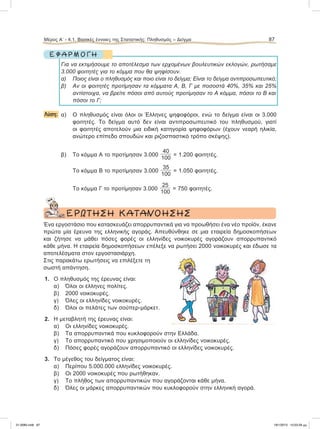 Ε Φ Α Ρ Μ Ο Γ Η
Για να εκτιμήσουμε το αποτέλεσμα των ερχομένων βουλευτικών εκλογών, ρωτήσαμε
3.000 φοιτητές για το κόμμα που θα ψηφίσουν.
α) Ποιος είναι ο πληθυσμός και ποιο είναι το δείγμα; Είναι το δείγμα αντιπροσωπευτικό;
β) Αν οι φοιτητές προτίμησαν τα κόμματα Α, Β, Γ με ποσοστά 40%, 35% και 25%
αντίστοιχα, να βρείτε πόσοι από αυτούς προτίμησαν το Α κόμμα, πόσοι το Β και
πόσοι το Γ;
Λύση: α) Ο πληθυσμός είναι όλοι οι Έλληνες ψηφοφόροι, ενώ το δείγμα είναι οι 3.000
φοιτητές. Το δείγμα αυτό δεν είναι αντιπροσωπευτικό του πληθυσμού, γιατί
οι φοιτητές αποτελούν μια ειδική κατηγορία ψηφοφόρων (έχουν νεαρή ηλικία,
ανώτερο επίπεδο σπουδών και ριζοσπαστικό τρόπο σκέψης).
β) To κόμμα Α το προτίμησαν 3.000
40
100
= 1.200 φοιτητές.
Το κόμμα Β το προτίμησαν 3.000
35
100
= 1.050 φοιτητές.
Το κόμμα Γ το προτίμησαν 3.000
25
100
= 750 φοιτητές.
ΕΡΩΤΗΣΗ ΚΑΤΑΝΟΗΣΗΣ
Ένα εργοστάσιο που κατασκευάζει απορρυπαντικά για να προωθήσει ένα νέο προϊόν, έκανε
πρώτα μία έρευνα της ελληνικής αγοράς. Απευθύνθηκε σε μια εταιρεία δημοσκοπήσεων
και ζήτησε να μάθει πόσες φορές οι ελληνίδες νοικοκυρές αγοράζουν απορρυπαντικό
κάθε μήνα. Η εταιρεία δημοσκοπήσεων επέλεξε να ρωτήσει 2000 νοικοκυρές και έδωσε τα
αποτελέσματα στον εργοστασιάρχη.
Στις παρακάτω ερωτήσεις να επιλέξετε τη
σωστή απάντηση.
1. Ο πληθυσμός της έρευνας είναι:
α) Όλοι οι έλληνες πολίτες.
β) 2000 νοικοκυρές.
γ) Όλες οι ελληνίδες νοικοκυρές.
δ) Όλοι οι πελάτες των σούπερ-μάρκετ.
2. Η μεταβλητή της έρευνας είναι:
α) Οι ελληνίδες νοικοκυρές.
β) Τα απορρυπαντικά που κυκλοφορούν στην Ελλάδα.
γ) Το απορρυπαντικό που χρησιμοποιούν οι ελληνίδες νοικοκυρές.
δ) Πόσες φορές αγοράζουν απορρυπαντικό οι ελληνίδες νοικοκυρές.
3. Το μέγεθος του δείγματος είναι:
α) Περίπου 5.000.000 ελληνίδες νοικοκυρές.
β) Οι 2000 νοικοκυρές που ρωτήθηκαν.
γ) Το πλήθος των απορρυπαντικών που αγοράζονται κάθε μήνα.
δ) Όλες οι μάρκες απορρυπαντικών που κυκλοφορούν στην ελληνική αγορά.
Μέρος Α’ - 4.1. Βασικές έννοιες της Στατιστικής: Πληθυσμός – Δείγμα 87
21-0085.indb 87 19/1/2013 10:03:29 μμ
 