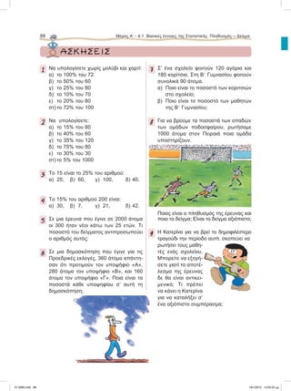 88 Μέρος Α’ - 4.1. Βασικές έννοιες της Στατιστικής: Πληθυσμός – Δείγμα
ΑΣΚΗΣΕΙΣ
1 Να υπολογίσετε χωρίς μολύβι και χαρτί:
α) το 100% του 72
β) το 50% του 60
γ) το 25% του 80
δ) το 10% του 70
ε) το 20% του 80
στ) το 72% του 100
2 Nα υπολογίσετε:
α) το 15% του 80
β) το 40% του 60
γ) το 35% του 120
δ) το 75% του 80
ε) το 30% του 30
στ) το 5% του 1000
3 Το 15 είναι το 25% του αριθμού:
α) 25, β) 60, γ) 100, δ) 40.
4 Το 15% του αριθμού 200 είναι:
α) 30, β) 7, γ) 21, δ) 42.
5 Σε μια έρευνα που έγινε σε 2000 άτομα
οι 300 ήταν νέοι κάτω των 25 ετών. Τι
ποσοστό του δείγματος αντιπροσωπεύει
ο αριθμός αυτός;
6 Σε μια δημοσκόπηση που έγινε για τις
Προεδρικές εκλογές, 360 άτομα απάντη-
σαν ότι προτιμούν τον υποψήφιο «Α»,
280 άτομα τον υποψήφιο «Β», και 160
άτομα τον υποψήφιο «Γ». Ποια είναι τα
ποσοστά κάθε υποψηφίου σ’ αυτή τη
δημοσκόπηση;
7 Σ’ ένα σχολείο φοιτούν 120 αγόρια και
180 κορίτσια. Στη ΒЈ Γυμνασίου φοιτούν
συνολικά 90 άτομα.
α) Ποιο είναι το ποσοστό των κοριτσιών
στο σχολείο;
β) Ποιο είναι το ποσοστό των μαθητών
της ΒЈ Γυμνασίου;
8 Για να βρούμε τα ποσοστά των οπαδών
των ομάδων ποδοσφαίρου, ρωτήσαμε
1000 άτομα στον Πειραιά ποια ομάδα
υποστηρίζουν.
Ποιος είναι ο πληθυσμός της έρευνας και
ποιο το δείγμα; Είναι το δείγμα αξιόπιστο;
9 H Kατερίνα για να βρεί το δημοφιλέστερο
τραγούδι την περίοδο αυτή, σκοπεύει να
ρωτήσει τους μαθη-
τές ενός σχολείου.
Μπορείτε να εξηγή-
σετε γιατί το αποτέ-
λεσμα της έρευνας
δε θα είναι αντικει-
μενικό; Τι πρέπει
να κάνει η Κατερίνα
για να καταλήξει σ’
ένα αξιόπιστο συμπέρασμα;
21-0085.indb 88 19/1/2013 10:03:35 μμ
 