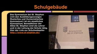 Das Gymnasium bei St. Stephan
(mit den Ausbildungszweigen
Musisches und Humanistisches
Gymnasium) ist ein staatliches
Gymnasium; Benediktiner der
Abtei St. Stephan sind als Lehrer
und in der Leitung der Schule tätig.
Hier der Link zur Schulwebseite:
http://www.st-stephan.de/
Schulgebäude