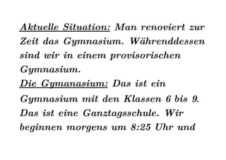 Aktuelle Situation: Man renoviert zur
Zeit das Gymnasium. Währenddessen
sind wir in einem provisorischen
Gymnasium.
Die Gymanasium: Das ist ein
Gymnasium mit den Klassen 6 bis 9.
Das ist eine Ganztagsschule. Wir
beginnen morgens um 8:25 Uhr und
 