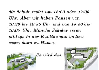 die Schule endet um 16:00 oder 17:00
Uhr. Aber wir haben Pausen van
10:20 bis 10:35 Uhr und van 15:50 bis
16:05 Uhr. Manche Schüler essen
mittags in der Kantine und andere
essen dann zu Hause.

            So wird das
 