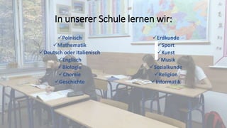 In unserer Schule lernen wir:
Polnisch
Mathematik
Deutsch oder Italienisch
Englisch
Biologie
Chemie
Geschichte
Erdkunde
Sport
Kunst
Musik
Sozialkunde
Religion
Informatik
 