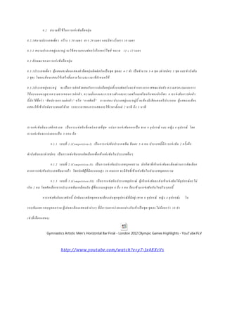 8.2 สนามที่ใช้ในการแข่งขันยืดหยุ่น
8.2.1สนามประเภทเดี่ยว กว้าง 1.50 เมตร ยาว 20 เมตร และมีทางวิ่งยาว 10 เมตร
8.2.2 สนามประเภทคู่และหมู่ จะใช้สนามของฟลอร์ เอ็กเซอร์ ไซส์ ขนาด 12 x 12 เมตร
8.3 ลักษณะของการแข่งขันยืดหยุ่น
8.3.1ประเภทเดี่ยว ผู้แสดงจะต้องแสดงท่ายืดหยุ่นติดต่อกันเป็ นชุด ชุดละ 4-5 ท่า เป็ นจานวน 3-6 ชุด (ท่าสมัคร 3 ชุด และท่าบังคับ
3 ชุด) โดยจะต้องแสดงให้ เสร็จสิ้นภายในระยะเวลาที่กาหนดให้
8.3.2ประเภทคู่และหมู่ จะเป็ นการต่อตัวผสมกับการเล่นยืดหยุ่นทั้งบนฟลอร์ และท่ากลางอากาศขณะต่อตัว ความสวยงามและการ
ให้คะแนนจะดูจากความยากของการต่อตัว ความมั่นคงและการทรงตัวและความพร้ อมเพรียงกันของนักกีฬา การแข่งขันการต่อตัว
นี้มักใช้ชื่อว่า “ศิลปกายกรรมต่อตัว” หรือ “กายศิลป์ ” การแสดง ประเภทคู่และหมู่นี้ จะต้องมีเสียงดนตรีประกอบ ผู้แสดงจะต้อง
แสดงให้เข้ากับจังหวะดนตรีด้วย ระยะเวลาของการแสดงจะใช้เวลาตั้งแต่ 2 นาที ถึง 3 นาที
การแข่งขันยิมนาสติกสากล เป็ นการแข่งขันที่แพร่ หลายที่สุด แบ่งการแข่งขันออกเป็ น ชาย 6 อุปกรณ์ และ หญิง 4 อุปกรณ์ โดย
การแข่งขันจะแบ่งออกเป็ น 3 รอบ คือ
9.1.1 รอบที่ 1 (Competition I) เป็ นการแข่งขันประเภททีม ทีมละ 5-6 คน ประเภทนี้มีการแข่งขัน 2 ครั้งคือ
ท่าบังคับและท่าสมัคร เป็ นการแข่งขันรอบคัดเลือกเพื่อเข้าแข่งขันในประเภทอื่นๆ
9.1.2 รอบที่ 2 (Competition II) เป็ นการแข่งขันประเภทบุคคลรวม นักกีฬาที่เข้าแข่งขันจะต้องผ่านการคัดเลือก
จากการแข่งขันประเภททีมมาแล้ว โดยปกติผู้ที่มีคะแนนสูง 36 คนแรก จะมีสิทธิ์เข้าแข่งขันในประเภทบุคคลรวม
9.1.3 รอบที่ 3 (Competition III) เป็ นการแข่งขันประเภทอุปกรณ์ ผู้เข้าแข่งขันจะส่งเข้าแข่งขันได้อุปกรณ์ ละไม่
เกิน 2 คน โดยคัดเลือกจากประเภททีมเหมือนกัน ผู้ที่คะแนนสูงสุด 6 ถึง 8 คน ก็จะเข้ามาแข่งขันกันใหม่ในรอบนี้
การแข่งขันยิมนาสติกนี้ นักยิมนาสติกทุกคนจะต้องเล่นทุกอุปกรณ์ที่มีอยู่ (ชาย 6 อุปกรณ์ หญิง 4 อุปกรณ์) ใน
รอบทีมและรอบบุคคลรวม ผู้เล่นจะต้องแสดงท่าต่างๆ ที่มีความยากง่ายแตกต่างกันเข้าเป็ นชุด ชุดละไม่น้อยกว่า 10 ท่า
(ท่าที่เลือกแสดง)
Gymnastics Artistic Men's Horizontal Bar Final - London 2012 Olympic Games Highlights - YouTube.FLV
http://www.youtube.com/watch?v=y7-Jx4EXcVs
 
