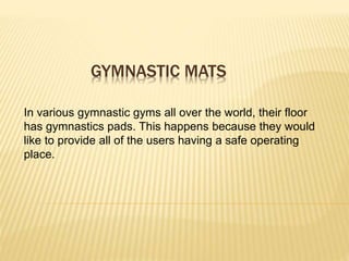 GYMNASTIC MATS
In various gymnastic gyms all over the world, their floor
has gymnastics pads. This happens because they would
like to provide all of the users having a safe operating
place.
 