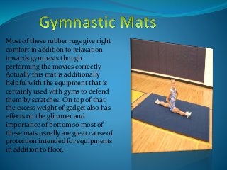 Most of these rubber rugs give right
comfort in addition to relaxation
towards gymnasts though
performing the movies correctly.
Actually this mat is additionally
helpful with the equipment that is
certainly used with gyms to defend
them by scratches. On top of that,
the excess weight of gadget also has
effects on the glimmer and
importance of bottom so most of
these mats usually are great cause of
protection intended for equipments
in addition to floor.
 