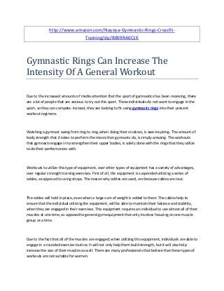 http://www.amazon.com/Nayoya-Gymnastic-Rings-Crossfit-
Training/dp/B009RA6C1K
Gymnastic Rings Can Increase The
Intensity Of A General Workout
Due to the increased amounts of media attention that the sport of gymnastics has been receiving, there
are a lot of people that are anxious to try out this sport. These individuals do not want to engage in the
sport, so they can compete. Instead, they are looking to fit using gymnastic rings into their present
workout regimens.
Watching a gymnast swing from ring to ring, when doing their routines, is awe-inspiring. The amount of
body strength that it takes to perform the moves that gymnasts do, is simply amazing. The workouts
that gymnasts engage in to strengthen their upper bodies, is solely done with the rings that they utilize
to do their performances with.
Workouts to utilize this type of equipment, over other types of equipment has a variety of advantages,
over regular strength training exercises. First of all, the equipment is suspended utilizing a series of
cables, as opposed to using straps. The reason why cables are used, are because cables are taut.
The cables will hold in place, even when a large sum of weight is added to them. The cables help to
ensure that the individual utilizing the equipment, will be able to maintain their balance and stability,
when they are engaged in their exercises. This equipment requires an individual to use almost all of their
muscles at one time, as opposed to general gym equipment that only involves focusing on one muscle
group at a time.
Due to the fact that all of the muscles are engaged, when utilizing this equipment, individuals are able to
engage in a rounded exercise routine. It will not only help them build strength, but it will also help
increase the size of their muscles as well. There are many professionals that believe that these types of
workouts are not suitable for women.
 