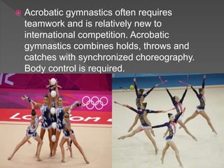  Acrobatic gymnastics often requires
teamwork and is relatively new to
international competition. Acrobatic
gymnastics combines holds, throws and
catches with synchronized choreography.
Body control is required.
 
