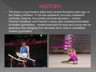  The history of gymnastics dates back several thousand years ago, to
the Greek civilization. In the late eighteenth and early nineteenth
centuries, however, two pioneer physical educators – Johann
Friedrich GutsMuth and Friedrich Ludwig Jahn considered the father
of modern gymnastics - created exercises for boys and young men on
apparatus they designed that ultimately led to what is considered
modern gymnastics.
 