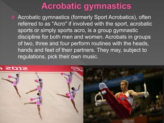  Acrobatic gymnastics (formerly Sport Acrobatics), often
referred to as "Acro" if involved with the sport, acrobatic
sports or simply sports acro, is a group gymnastic
discipline for both men and women. Acrobats in groups
of two, three and four perform routines with the heads,
hands and feet of their partners. They may, subject to
regulations, pick their own music.
 
