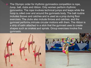  The Olympic order for rhythmic gymnastics competition is rope,
hoop, ball, clubs and ribbon. Only women perform rhythmic
gymnastics. The rope involves technical jumps and leaps while the
hoop is rolled over and around the gymnasts body. The ball routine
includes throws and catches and is used as a prop during floor
exercises. The clubs also include throws and catches, and the
gymnast performs intricate circular motions with them. The ribbon is
a strip of satin attached to a stick that the gymnast uses to create
shapes such as snakes and spirals. Group exercises involve five
gymnasts.
 