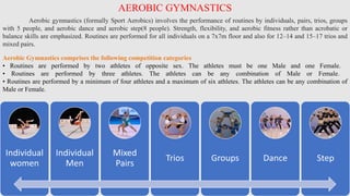 AEROBIC GYMNASTICS
Aerobic gymnastics (formally Sport Aerobics) involves the performance of routines by individuals, pairs, trios, groups
with 5 people, and aerobic dance and aerobic step(8 people). Strength, flexibility, and aerobic fitness rather than acrobatic or
balance skills are emphasized. Routines are performed for all individuals on a 7x7m floor and also for 12–14 and 15–17 trios and
mixed pairs.
Individual
women
Individual
Men
Mixed
Pairs
Trios Groups Dance Step
Aerobic Gymnastics comprises the following competition categories
• Routines are performed by two athletes of opposite sex. The athletes must be one Male and one Female.
• Routines are performed by three athletes. The athletes can be any combination of Male or Female.
• Routines are performed by a minimum of four athletes and a maximum of six athletes. The athletes can be any combination of
Male or Female.
 