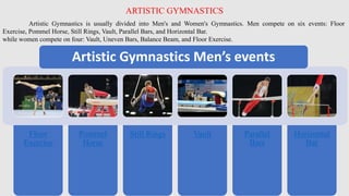 Artistic Gymnastics is usually divided into Men's and Women's Gymnastics. Men compete on six events: Floor
Exercise, Pommel Horse, Still Rings, Vault, Parallel Bars, and Horizontal Bar.
while women compete on four: Vault, Uneven Bars, Balance Beam, and Floor Exercise.
ARTISTIC GYMNASTICS
Floor
Exercise
Pommel
Horse
Still Rings Vault Parallel
Bars
Horizontal
Bar
Artistic Gymnastics Men’s events
 
