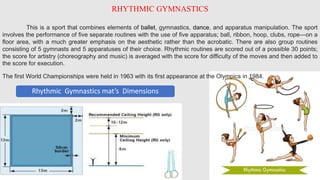 RHYTHMIC GYMNASTICS
This is a sport that combines elements of ballet, gymnastics, dance, and apparatus manipulation. The sport
involves the performance of five separate routines with the use of five apparatus; ball, ribbon, hoop, clubs, rope—on a
floor area, with a much greater emphasis on the aesthetic rather than the acrobatic. There are also group routines
consisting of 5 gymnasts and 5 apparatuses of their choice. Rhythmic routines are scored out of a possible 30 points;
the score for artistry (choreography and music) is averaged with the score for difficulty of the moves and then added to
the score for execution.
The first World Championships were held in 1963 with its first appearance at the Olympics in 1984.
Rhythmic Gymnastics mat’s Dimensions
 