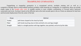 TRAMPOLINE GYMNASTICS
Trampolining or trampoline gymnastics is a recreational activity, acrobatic training tool as well as a
competitive Olympic sport in which athletes perform acrobatics while bouncing on a trampoline. In competition, these can include
simple jumps in the straight, pike, tuck, or straddle position to more complex combinations of forward and/or backward
somersaults and twists. Scoring is based on the difficulty and on the total seconds spent in the air. Points are deducted for bad form
and horizontal displacement from the center of the bed.
Shape Method
Tucked with knees clasped to the chest by hands
Piked with hands touching close to feet and both arms and legs straight
Straight body in a straight position with legs together, toes pointed, and arms by the sides
 