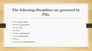 The following disciplines are governed by
FIG.
• Artistic gymnastics.
• Rhythmic gymnastics.
• Trampolining.
• Tumbling.
• Acrobatic gymnastics.
• Aerobic gymnastics.
• Parkour.
• Aesthetic group gymnastics.
 