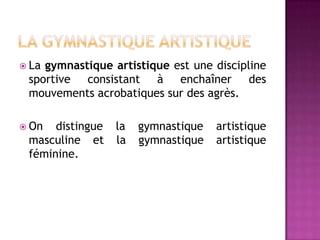  Lagymnastique artistique est une discipline
 sportive consistant à enchaîner des
 mouvements acrobatiques sur des agrès.

 On  distingue   la   gymnastique   artistique
 masculine et     la   gymnastique   artistique
 féminine.
 