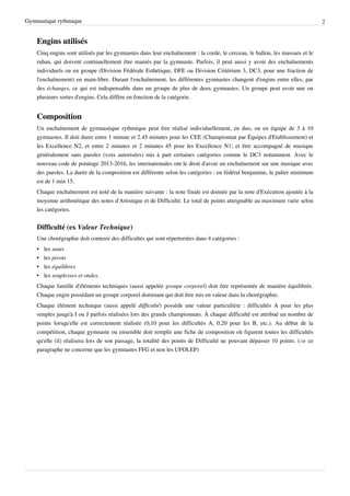 Gymnastique rythmique                                                                                                         2


    Engins utilisés
    Cinq engins sont utilisés par les gymnastes dans leur enchaînement : la corde, le cerceau, le ballon, les massues et le
    ruban, qui doivent continuellement être maniés par la gymnaste. Parfois, il peut aussi y avoir des enchaînements
    individuels ou en groupe (Division Fédérale Esthétique, DFE ou Division Critérium 3, DC3, pour une fraction de
    l'enchaînement) en main-libre. Durant l'enchaînement, les différentes gymnastes changent d'engins entre elles, par
    des échanges, ce qui est indispensable dans un groupe de plus de deux gymnastes. Un groupe peut avoir une ou
    plusieurs sortes d'engins. Cela diffère en fonction de la catégorie.


    Composition
    Un enchaînement de gymnastique rythmique peut être réalisé individuellement, en duo, ou en équipe de 3 à 10
    gymnastes. Il doit durer entre 1 minute et 2.45 minutes pour les CEE (Championnat par Équipes d'Etablissement) et
    les Excellence N2, et entre 2 minutes et 2 minutes 45 pour les Excellence N1; et être accompagné de musique
    généralement sans paroles (voix autorisées) mis à part certaines catégories comme le DC3 notamment. Avec le
    nouveau code de pointage 2013-2016, les internationales ont le droit d'avoir un enchaînement sur une musique avec
    des paroles. La durée de la composition est différente selon les catégories : en fédéral benjamine, le palier minimum
    est de 1 min 15.
    Chaque enchaînement est noté de la manière suivante : la note finale est donnée par la note d'Exécution ajoutée à la
    moyenne arithmétique des notes d'Artistique et de Difficulté. Le total de points atteignable au maximum varie selon
    les catégories.


    Difficulté (ex Valeur Technique)
    Une chorégraphie doit contenir des difficultés qui sont répertoriées dans 4 catégories :
    •   les sauts
    •   les pivots
    •   les équilibres
    •   les souplesses et ondes.
    Chaque famille d'éléments techniques (aussi appelée groupe corporel) doit être représentée de manière équilibrée.
    Chaque engin possédant un groupe corporel dominant qui doit être mis en valeur dans la chorégraphie.
    Chaque élément technique (aussi appelé difficulté) possède une valeur particulière : difficultés A pour les plus
    simples jusqu'à I ou J parfois réalisées lors des grands championnats. À chaque difficulté est attribué un nombre de
    points lorsqu'elle est correctement réalisée (0,10 pour les difficultés A, 0,20 pour les B, etc.). Au début de la
    compétition, chaque gymnaste ou ensemble doit remplir une fiche de composition où figurent toutes les difficultés
    qu'elle (il) réalisera lors de son passage, la totalité des points de Difficulté ne pouvant dépasser 10 points. (⇒ ce
    paragraphe ne concerne que les gymnastes FFG et non les UFOLEP)
 