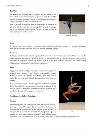 Gymnastique rythmique                                                                                                         3


    Équilibres

    Ils peuvent être effectués debout (maintien sur une jambe et sur
    demi-pointe) ou au sol (maintien sur un genou, ou pied). Un équilibre
    doit être nettement maintenu(3secondes). Il existe également plusieurs
    sortes d'équilibres : en retiré, sur le côté, attitude...
    Ceux-ci peuvent se mettre en place de deux façons: en relevé ou en
    piqué. Le relevé consiste à se placer en équilibre sur jambe tendue par
    une flexion du genou et de la cheville. On part d'un appui du talon au
    sol à une élévation sur demi-pointe.

                                                                                            Équilibre sur un pied.




    Pivots
    Il s'agit de tourner sur une jambe et sur demi-pointes, et de faire au minimum un tour. Les pivots ont les mêmes
    noms que les équilibres : en retiré, sur le côté, attitude, arabesque, cosaque...

    Souplesses
    Insérés dans l'enchaînement selon les capacités de la gymnaste, on peut voir des grands écarts (latéral ou facial), des
    ondes (cambré), des souplesses avant ou arrière... Le niveau des souplesses doit être contrôlé selon le niveau
    (difficultés et souplesses classées par groupes A, B, C et D). Dans certaines catégories, des souplesses trop
    fréquentes dans l'enchaînement peuvent retirer des points.

    Sauts

    La gymnaste effectue une figure en l'air (en sautant). Il existe plusieurs
    sortes de sauts : enjambé, 1 ou 2 boucle, carpé, cabriole, cosaque,
    biche, saut ciseau, saut groupé, biche boucle, biche battu, saut de
    chat… Ils sont en général précédés d'un pas chassé et/ou d'un pied
    d'appel.
    Tous sauts se réalisent en 3 phases : impulsion, suspension, réception.
    En fin d’impulsion, il y a une extension complète de la jambe du sol.
    Lors de l'envol, la position est clairement définie. En réception, il y a
    une flexion de la cheville et du genou pour amortir.


    Artistique (ex Valeur Artistique)

    Musique

    La musique possède une valeur de 10 % de la note d'Artistique (soit 1
    point de la note d'Artistique). La gymnaste doit absolument être
    accompagnée de musique lors de son passage devant le jury. Les
    musiques utilisées doivent être instrumentales, elles peuvent cependant                      Saut.
    contenir des voix mais seulement lorsqu'elles sont utilisées comme
    instruments (sans mots). Le manque de relation entre la musique et la chorégraphie est sévèrement pénalisé.
 