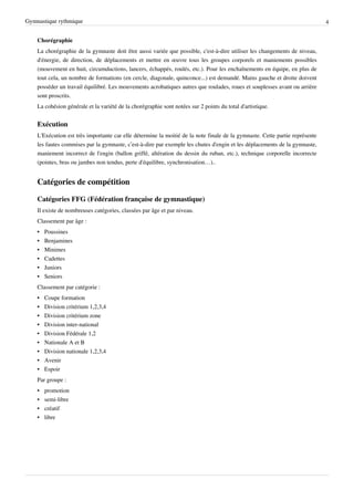 Gymnastique rythmique                                                                                                        4


    Chorégraphie
    La chorégraphie de la gymnaste doit être aussi variée que possible, c'est-à-dire utiliser les changements de niveau,
    d'énergie, de direction, de déplacements et mettre en œuvre tous les groupes corporels et maniements possibles
    (mouvement en huit, circumductions, lancers, échappés, roulés, etc.). Pour les enchaînements en équipe, en plus de
    tout cela, un nombre de formations (en cercle, diagonale, quinconce...) est demandé. Mains gauche et droite doivent
    posséder un travail équilibré. Les mouvements acrobatiques autres que roulades, roues et souplesses avant ou arrière
    sont proscrits.
    La cohésion générale et la variété de la chorégraphie sont notées sur 2 points du total d'artistique.


    Exécution
    L'Exécution est très importante car elle détermine la moitié de la note finale de la gymnaste. Cette partie représente
    les fautes commises par la gymnaste, c’est-à-dire par exemple les chutes d'engin et les déplacements de la gymnaste,
    maniement incorrect de l'engin (ballon griffé, altération du dessin du ruban, etc.), technique corporelle incorrecte
    (pointes, bras ou jambes non tendus, perte d'équilibre, synchronisation…)..


    Catégories de compétition

    Catégories FFG (Fédération française de gymnastique)
    Il existe de nombreuses catégories, classées par âge et par niveau.
    Classement par âge :
    •   Poussines
    •   Benjamines
    •   Minimes
    •   Cadettes
    •   Juniors
    •   Seniors
    Classement par catégorie :
    •   Coupe formation
    •   Division critérium 1,2,3,4
    •   Division critérium zone
    •   Division inter-national
    •   Division Fédérale 1,2
    •   Nationale A et B
    •   Division nationale 1,2,3,4
    •   Avenir
    •   Espoir
    Par groupe :
    •   promotion
    •   semi-libre
    •   créatif
    •   libre
 