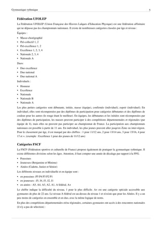 Gymnastique rythmique                                                                                                        5


    Fédération UFOLEP
    La Fédération UFOLEP (Union Française des Œuvres Laïques d’Education Physique) est une fédération affinitaire
    qui ne dépasse pas les championnats nationaux. Il existe de nombreuses catégories classées par âge et niveau :
    Équipes :
    •   Masse-chorégraphié
    •   Pré-collectif 1, 2
    •   Pré-excellence 1, 2
    •   Excellence 1, 2, 3, 4
    •   Nationale 2, 3, 4
    •   Nationale A
    Duos:
    • Duo excellence
    • Duo national
    • Duo national A
    Individuels :
    • Honneur
    •   Excellence
    •   Nationale
    •   Nationale B
    •   Nationale A
    Les plus petites catégories sont débutante, initiée, masse (équipe), confirmée (individuel), espoir (individuel). En
    individuel, elles sont récompensées par des diplômes de participation pour catégories débutantes et des diplômes de
    couleur pour les autres (le rouge étant le meilleur). En équipes, les débutantes et les initiées sont récompensées par
    des diplômes de participation, les masses peuvent participer à des compétitions départementales et régionales (par
    équipe de 4), mais elles ne peuvent pas participer au championnat de France. La participation aux championnats
    nationaux est possible à partir de 11 ans. En individuel, les plus jeunes peuvent aller jusqu'en Zone ou inter-région.
    Pour le classement par âge, il est marqué par des chiffres : 1 pour 11/12 ans, 2 pour 13/14 ans, 3 pour 15/16, 4 pour
    17 et +. (exemple : Excellence 1 pour des jeunes de 11/12 ans)


    Catégories FSCF
    La FSCF (Fédération sportive et culturelle de France) propose également de pratiquer la gymnastique rythmique. Il
    existe différentes divisions selon les âges. Attention, il faut compter une année de décalage par rapport à la FFG.
    • Poussines
    • Jeunesses (Benjamine et Minime)
    • Ainées (Cadette, Junior et Sénior)
    Les différents niveaux en individuelle et en équipe sont :
    • en poussines :P5 P4 P3 P2 P1
    • en jeunesses : J5, J4, J3, J2, J1
    • en ainées : A5, A4, A3, A2, A1, A fédéral, A+
    Le chiffre indique la difficulté du niveau, 1 pour le plus difficile. A+ est une catégorie spéciale accessible aux
    gymnastes de plus de 22 ans. Le niveau A fédéral est au-dessus du niveau 1 et n'existe que pour les Aînées. Il y a un
    peu moins de catégories en ensemble et en duo, avec la même logique de noms.
    En plus des compétitions départementales et/ou régionales, certaines gymnastes ont accès à des rencontres nationales
    (il n'y a pas de sélection) :
 