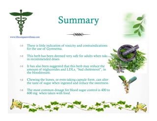 !  There is little indication of toxicity and contraindications
for the use of Gymnema.
!  This herb has been deemed very safe for adults when taken
in recommended doses.
!  It has also been suggested that this herb may reduce the
amount of triglycerides and LDLs, “bad cholesterol”, in
the bloodstream.
!  Chewing the leaves, or even taking capsule form, can alter
the taste of sugar when ingested and reduce the sweetness.
!  The most common dosage for blood sugar control is 400 to
600 mg when taken with food.
 