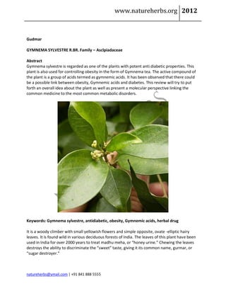 www.natureherbs.org 2012



Gudmar

GYMNEMA SYLVESTRE R.BR. Family – Asclpiadaceae

Abstract
Gymnema sylvestre is regarded as one of the plants with potent anti diabetic properties. This
plant is also used for controlling obesity in the form of Gymnema tea. The active compound of
the plant is a group of acids termed as gymnemic acids. It has been observed that there could
be a possible link between obesity, Gymnemic acids and diabetes. This review will try to put
forth an overall idea about the plant as well as present a molecular perspective linking the
common medicine to the most common metabolic disorders.




Keywords: Gymnema sylvestre, antidiabetic, obesity, Gymnemic acids, herbal drug

It is a woody climber with small yellowish flowers and simple opposite, ovate -elliptic hairy
leaves. It is found wild in various deciduous forests of India. The leaves of this plant have been
used in India for over 2000 years to treat madhu meha, or “honey urine.” Chewing the leaves
destroys the ability to discriminate the “sweet” taste, giving it its common name, gurmar, or
“sugar destroyer.”



natureherbs@ymail.com | +91 841 888 5555
 
