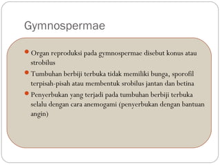 Gymnospermae
Organ reproduksi pada gymnospermae disebut konus atau
strobilus
Tumbuhan berbiji terbuka tidak memiliki bunga, sporofil
terpisah-pisah atau membentuk srobilus jantan dan betina
Penyerbukan yang terjadi pada tumbuhan berbiji terbuka
selalu dengan cara anemogami (penyerbukan dengan bantuan
angin)
 