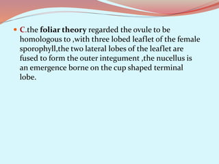  C.the foliar theory regarded the ovule to be
homologous to ,with three lobed leaflet of the female
sporophyll,the two lateral lobes of the leaflet are
fused to form the outer integument ,the nucellus is
an emergence borne on the cup shaped terminal
lobe.
 