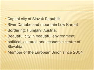 Capital city of Slovak Republik River Danube and mountain Low Karpat Bordering:  H ungary,  A ustria, Beautiful city in beautiful environment political, cultural, and economic centre of Slovakia Member of the Europian Union since 2004 