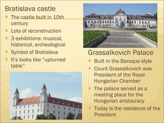 Bratislava castle The castle built in 10th century  Lots of reconstruction 3 exhibition s : musical, historical,  archeological Symbol of Bratislava It ’ s looks lik e “upturned table” Grassalkovich  Palace Built in  the Baroque style Count Grassalkovich was President of the Royal Hungarian Chamber The palace served as a meeting place for the Hungarian aristocracy Today is the residence of the President 
