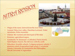 Origin of the name: derived from the river Nitra Located: Nitra river valley, Danubian Lowland, Tribeč mountains, Zobor mountain Climate: the warmest and driest part of Slovakia Economy: agricultural region Landmarks: St. Emmeram' s Cathedral, Piarist church, Saint Stephen church, The old town with the castle Education: 14 public schools, 3 religious primary schools, 5 grammar school, 8 specialized high school, 5 vocational schools, University of Constantinus the Philosopher, Slovak University of Agriculture  