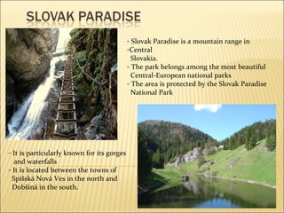 Slovak Paradise is a mountain range in  Central Slovakia. The park belongs among the most beautiful  Central- E uropean national parks The area is protected by the Slovak Paradise  National Park It is particularly known for its gorg e s and waterfalls It is located between the towns of Spišská Nová Ves in the north and  Dobšiná in the south. 