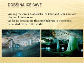 Among the caves, Dobšinská Ice Cave and Bear Cave are the best known ones. As for its decoration, this cave belongs to the richest decorated caves in the world. 