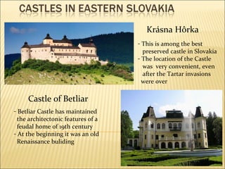 Krásna Hôrka T his is among the best preserved castle in Slovakia The location of the Castle was   very convenient, even after the Tartar invasions were over Castle of Betliar Betliar Castle has  m aintained the architectonic features of a feudal home of 19th century At the beginning it was an old Renaissance buliding 