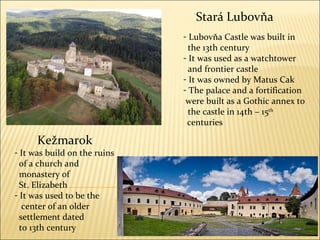 Stará Lubovňa Lubov ň a Castle was built in  the 13th century It was used as a   watchtower and frontier castle It was owned by Matus Cak The palace and a fortification  were built as a  G othic annex  t o the castle in 14th – 15 th   centuries Kežmarok It  was build on the ruins of a church and mo nastery of  St. Elizabeth It was used to be the center of an older settlement dated to 13th century 