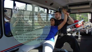 Goal
GymOn is committed to enhancing and
changing the overall health and fitness
of individuals worldwide. As the leader
in Mobile Personal Training, we take
pride in providing convenient,
customized and creative workouts that
results in a new you.
It aims to launch 100 gym vehicles in
the first year in prime cities across the
US with 10 thousand app downloads.
 
