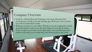 Company Overview
• GymOn– Mobile Personal Training is the most advanced and
revolutionary mobile personal training app. With just a few sessions
you will see immediate results.
• Workout at home or your office. Whether you are looking for a local
personal trainer to get you in the best shape of your life at home,
work or school you come to the right place. Our certified personal
trainers will assist you in achieving your fitness goals at any level.
 