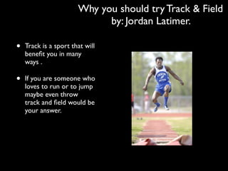 Why you should try Track & Field
                             by: Jordan Latimer.

•   Track is a sport that will
    beneﬁt you in many
    ways .

•   If you are someone who
    loves to run or to jump
    maybe even throw
    track and ﬁeld would be
    your answer.
 