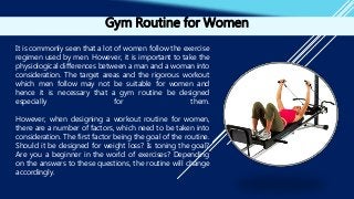 Gym Routine for Women
It is commonly seen that a lot of women follow the exercise
regimen used by men. However, it is important to take the
physiological differences between a man and a woman into
consideration. The target areas and the rigorous workout
which men follow may not be suitable for women and
hence it is necessary that a gym routine be designed
especially for them.
However, when designing a workout routine for women,
there are a number of factors, which need to be taken into
consideration. The first factor being the goal of the routine.
Should it be designed for weight loss? Is toning the goal?
Are you a beginner in the world of exercises? Depending
on the answers to these questions, the routine will change
accordingly.
 