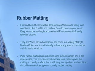 Rubber Matting


Fast and beautiful renewal of floor surfaces Withstands heavy load
conditions Ultra durable and resilient Easy to clean mop or sweep
Easy to remove and replace or re-install Environmentally friendly
recycled product



They are Warm, Sound Absorbent and come in a variety of Bright
Modern Colours which will visually enhance any area in commercial
and domestic locations.



Plate rubber matting has a checker plate surface pattern and a flat
reverse side. The non-directional checker plate pattern gives this
matting a non-slip surface that is still easy to mop/clean and wont trap
dirt unlike some other types of non-slip rubber matting.

 